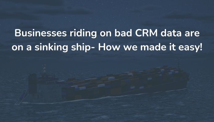 Businesses riding on bad CRM data are on a sinking ship- How we made it easy!